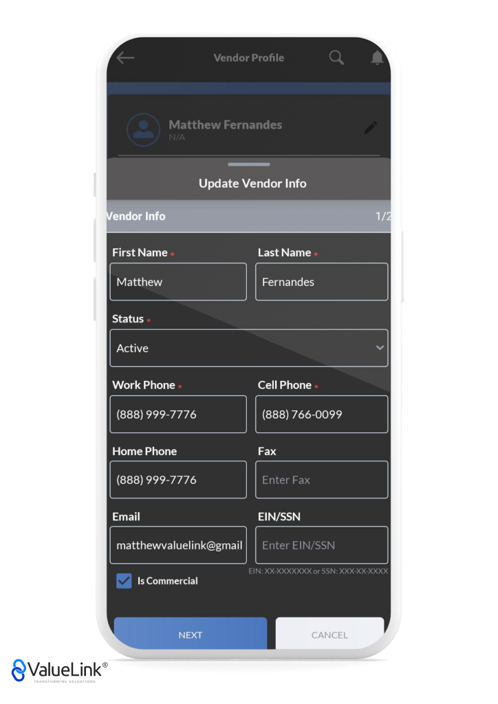 Vendor Profile 
Matthew Fernandes 
Update Vendor Info 
endor Info 
First Name 
Matthew 
Status 
Active 
Work Phone 
(888) 999-7776 
Home Phone 
(888) 999-7776 
Email 
Last Name 
Fernandes 
Cell Phone 
(888) 766-0099 
Fax 
Enter Fax 
EIN/SSN 
matthewvaluelink@gmail 
Enter EIN/SSN 
EIN: XX-XXXXXXX or SSN: XXX-XX-XXXX 
Is Commercial 
NEXT 
€ValueLink@ 
TRANSFORMING VALUATIONS 
CANCEL 