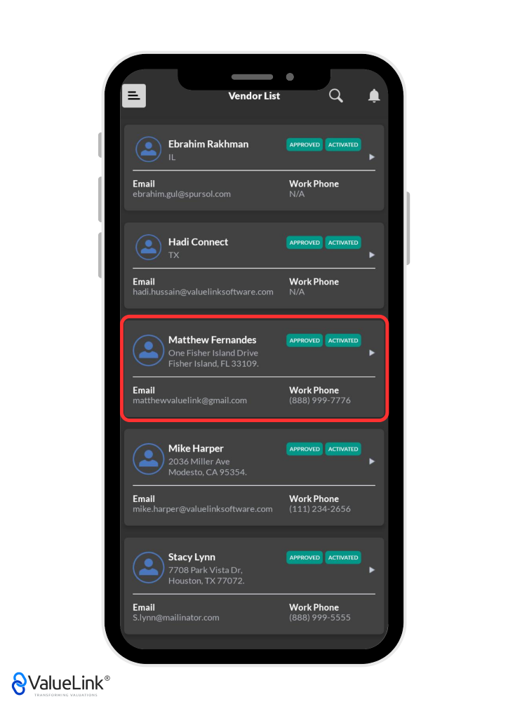 Vendor List 
Ebrahim Rakhman 
Q 
Work Phone 
A 
Email 
ebrahim.gul@spursol.com 
Hadi Connect 
TX 
Email 
hadi.hussain@valuelinksoftware.com 
Matthew Fernandes 
One Fisher Island Drive 
Fisher Island, FL 33109. 
Email 
matthewvaluelink@gmail.com 
Mike Harper 
2036 Miller Ave 
Modesto, CA 95354. 
Email 
mike.harper@valuelinksoftware.com 
Stacy Lynn 
7708 Park Vista Dr, 
Houston, TX 77072. 
Email 
S.lynn@mailinator.com 
€ValueLink@ 
TRANSFORMING VALUATIONS 
N/A 
APPROVED 
ACTIVATED 
Work Phone 
N/A 
APPROVED 
ACTIVATED 
Work Phone 
(888) 999-7776 
Work Phone 
(111) 234-2656 
APPROVED 
ACTIVATED 
Work Phone 
(888) 999-5555 