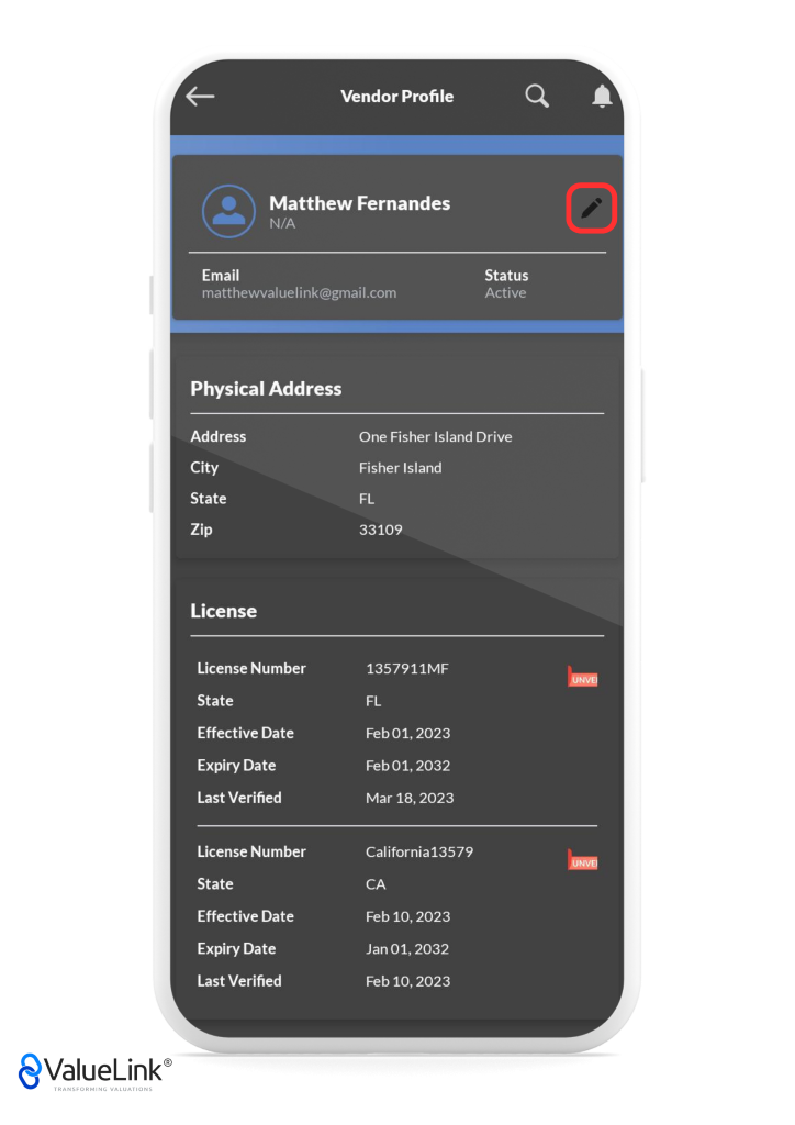 Vendor Profile 
Matthew Fernandes 
Q 
Status 
Active 
A 
Email 
matthewvaluelink@gmail.com 
Physical Address 
Address 
City 
State 
Zip 
License 
License Number 
State 
Effective Date 
Expiry Date 
Last Verified 
License Number 
State 
Effective Date 
Expiry Date 
Last Verified 
€ValueLink@ 
TRANSFORMING VALUATIONS 
One Fisher Island Drive 
Fisher Island 
FL 
33109 
1357911MF 
FL 
Feb 01, 2023 
Feb 01, 2032 
Mar 18, 2023 
California13579 
CA 
Feb 10, 2023 
Jan 01, 2032 
Feb 10, 2023 