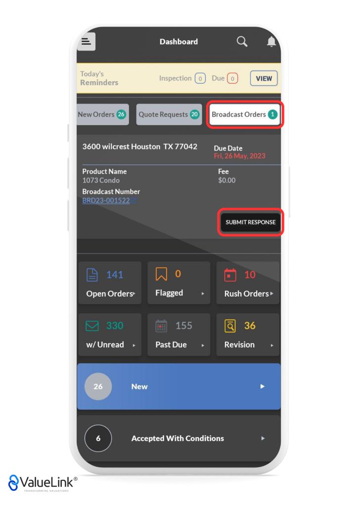 Today's 
Reminders 
Dashboard 
Inspection o 
Q 
Due o 
A 
VIEW 
New Orders Quote Requests 
3600 wilcrest Houston TX 77042 
Product Name 
1073 Condo 
Broadcast Number 
BRD23-001522 
Open Orders» 
Flagged 
Past Due 
Broadcast Orders O 
Due Date 
Fri, 26 May, 2023 
$0.00 
SUBMIT RESPONSE 
10 
Rush Orders 
Revision 
w/ Unread 
26 
6 
€ValueLink@ 
TRANSFORMING VALUATIONS 
New 
Accepted With Conditions 