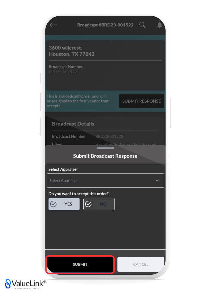 Broadcast #BRD23-001522 
3600 wilcrest, 
Houston, TX 77042 
Broadcast Number 
Q 
A 
This is a Broadcast Order and will 
be assigned to the first vendor that 
accepts. 
Broadcast Details 
SUBMIT RESPONSE 
Broadcast Number 
RRD23-C01522 
Submit Broadcast Response 
Select Appraiser 
Select Appraiser 
Do you want to accept this order? 
SUBMIT 
€ValueLink@ 
TRANSFORMING VALUATIONS 
CANCEL 