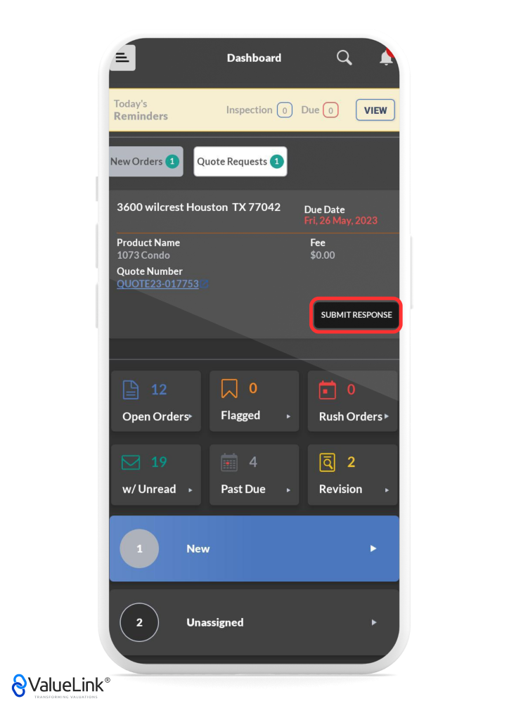 Q 
Today's 
Reminders 
Dashboard 
Inspection 0 
A 
VIEW 
New Orders Quote Requests O 
3600 wilcrest Houston TX 77042 
Due 
Due Date 
Product Name 
1073 Condo 
Quote Number 
QUOTE23-017753 
Open Orders» 
Flagged 
Past Due 
Fri, 26 May, 2023 
Fee 
$0.00 
SUBMIT RESPONSE 
Rush Orders 
Revision 
w/ Unread 
1 
2 
€ValueLink@ 
TRANSFORMING VALUATIONS 
New 
Unassigned 