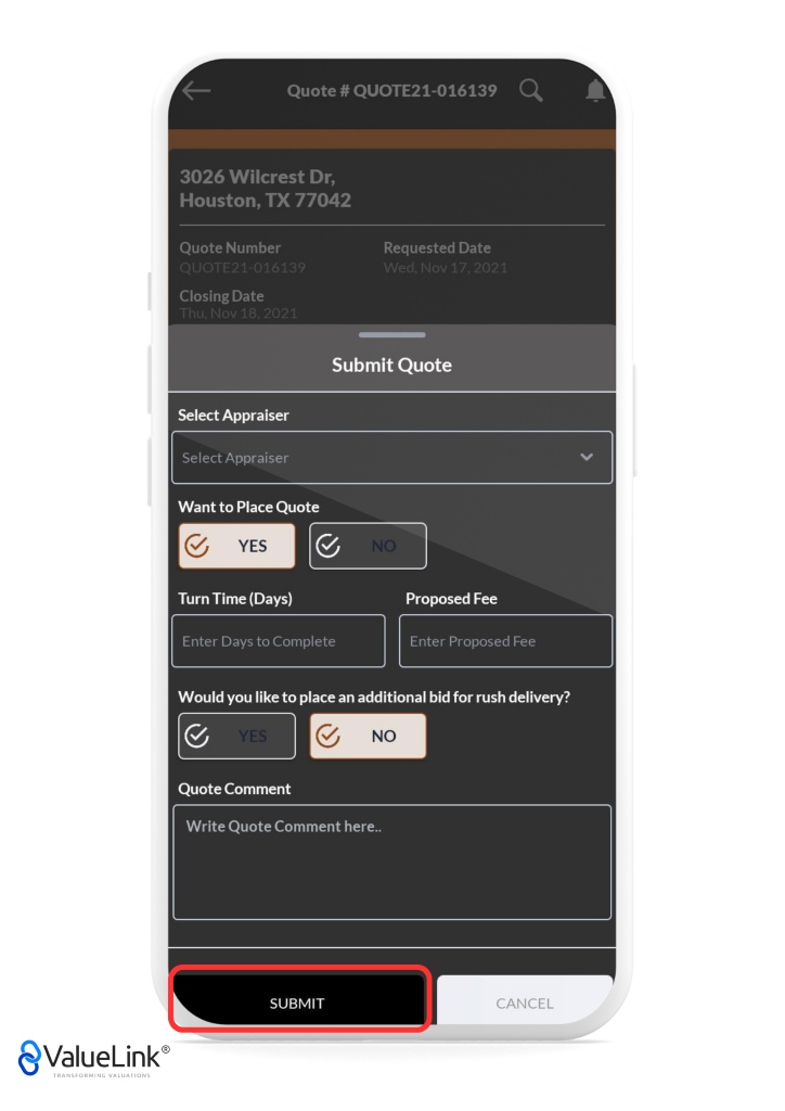 Quote # QUOTE21-016139 
3026 Wilcrest Dr, 
Houston, TX 77042 
Quote Number 
Closing Date 
Requested Date 
Submit Quote 
Select Appraiser 
Select Appraiser 
Want to Place Quote 
Turn Time (Days) 
Enter Days to Complete 
Proposed Fee 
Enter Proposed Fee 
Would you like to place an additional bid for rush delivery? 
Quote Comment 
Write Quote Comment here.. 
SUBMIT 
€ValueLink@ 
TRANSFORMING VALUATIONS 
CANCEL 