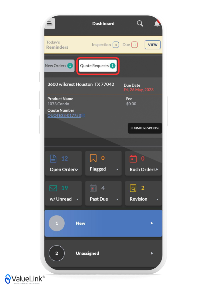 Q 
Today's 
Reminders 
Dashboard 
Inspection 0 
A 
VIEW 
New Orders Quote Requests O 
3600 wilcrest Houston TX 77042 
Due 
Due Date 
Product Name 
1073 Condo 
Quote Number 
QUOTE23-017753 
Open Orders» 
Flagged 
Past Due 
Fri, 26 May, 2023 
Fee 
$0.00 
SUBMIT RESPONSE 
Rush Orders 
Revision 
w/ Unread 
1 
2 
€ValueLink@ 
TRANSFORMING VALUATIONS 
New 
Unassigned 