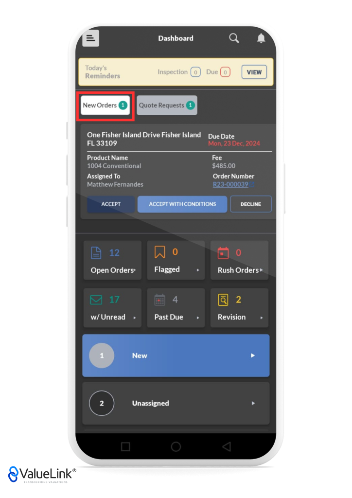 Dashboard 
Today's 
Inspection o 
Reminders 
New Orders Quote Requests O 
One Fisher Island Drive Fisher Island 
FL 33109 
Product Name 
1004 Conventional 
Assigned To 
Matthew Fernandes 
Q 
A 
VIEW 
Due 
Due Date 
Mon, 23 Dec. 2024 
Fee 
$485.00 
Order Number 
R23-000039 
ACCEPT 
Open Orders» 
w/ Unread 
ACCEPT WITH CONDITIONS 
Flagged 
Past Due 
DECLINE 
Rush Orders 
Revision 
1 
2 
€ValueLink@ 
TRANSFORMING VALUATIONS 
New 
Unassigned 
o 