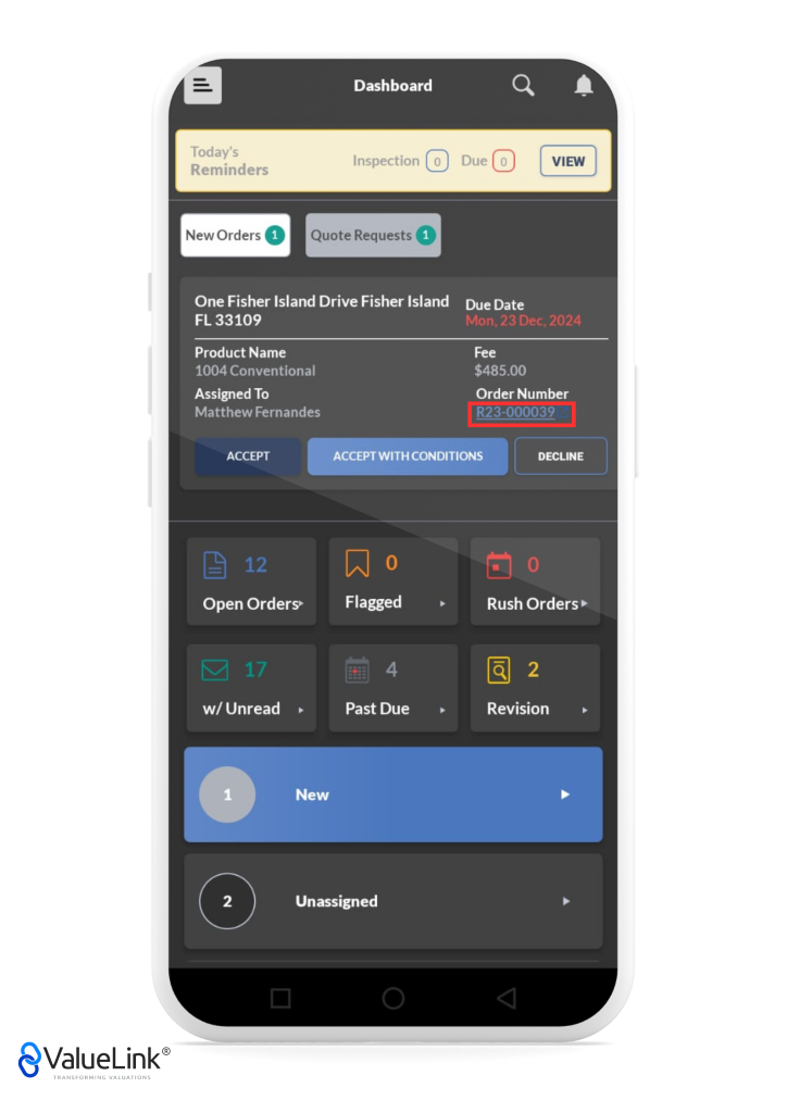 Dashboard 
Today's 
Inspection o 
Reminders 
New Orders Quote Requests O 
One Fisher Island Drive Fisher Island 
FL 33109 
Product Name 
1004 Conventional 
Assigned To 
Matthew Fernandes 
Q 
A 
VIEW 
Due 
Due Date 
Mon, 23 Dec. 2024 
Fee 
$485.00 
Order Number 
R23-000039 
ACCEPT 
Open Orders» 
w/ Unread 
ACCEPT WITH CONDITIONS 
Flagged 
Past Due 
DECLINE 
Rush Orders 
Revision 
1 
2 
€ValueLink@ 
TRANSFORMING VALUATIONS 
New 
Unassigned 
o 